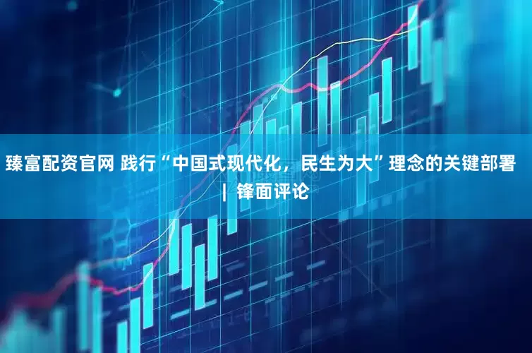 臻富配资官网 践行“中国式现代化，民生为大”理念的关键部署  |  锋面评论