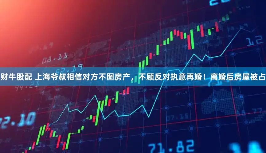 财牛股配 上海爷叔相信对方不图房产，不顾反对执意再婚！离婚后房屋被占