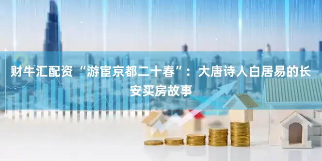 财牛汇配资 “游宦京都二十春”：大唐诗人白居易的长安买房故事