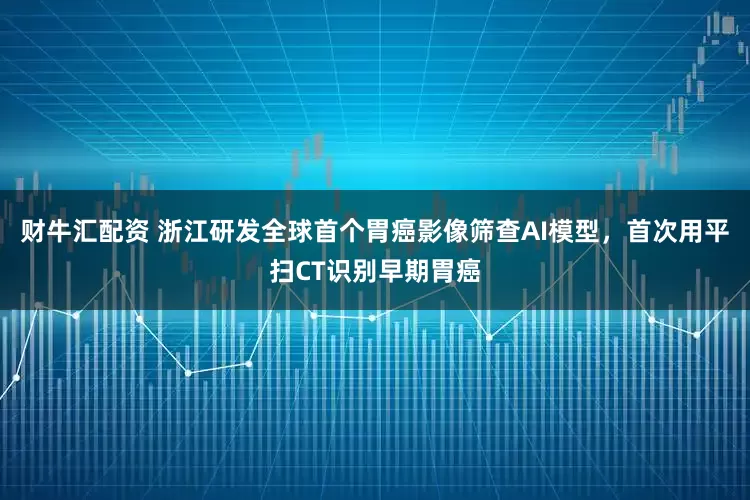 财牛汇配资 浙江研发全球首个胃癌影像筛查AI模型，首次用平扫CT识别早期胃癌