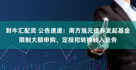 财牛汇配资 公告速递：南方旭元债券发起基金限制大额申购、定投和转换转入业务