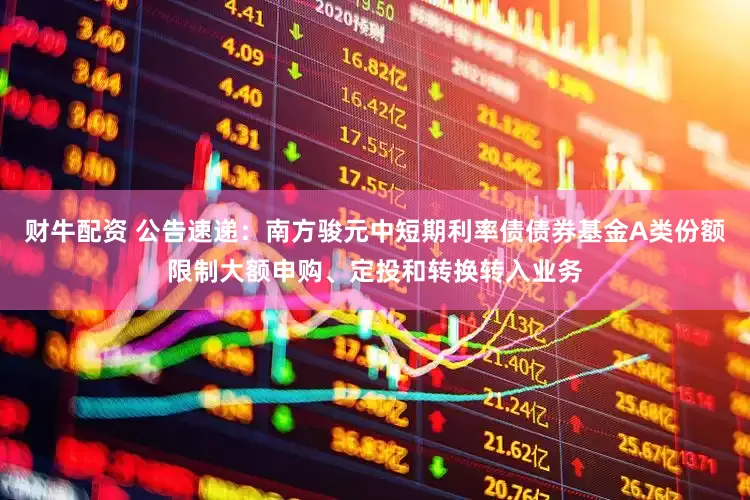 财牛配资 公告速递：南方骏元中短期利率债债券基金A类份额限制大额申购、定投和转换转入业务