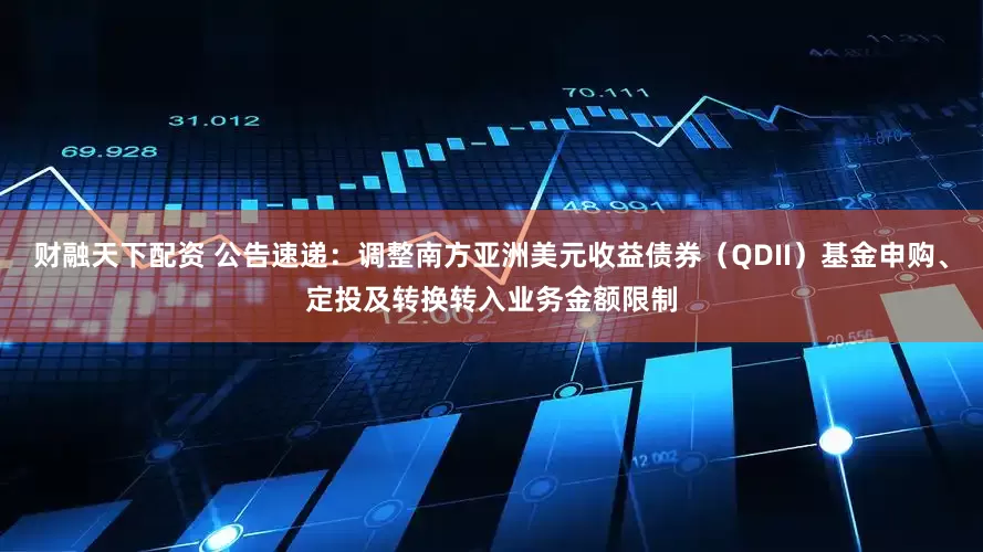 财融天下配资 公告速递：调整南方亚洲美元收益债券（QDII）基金申购、定投及转换转入业务金额限制