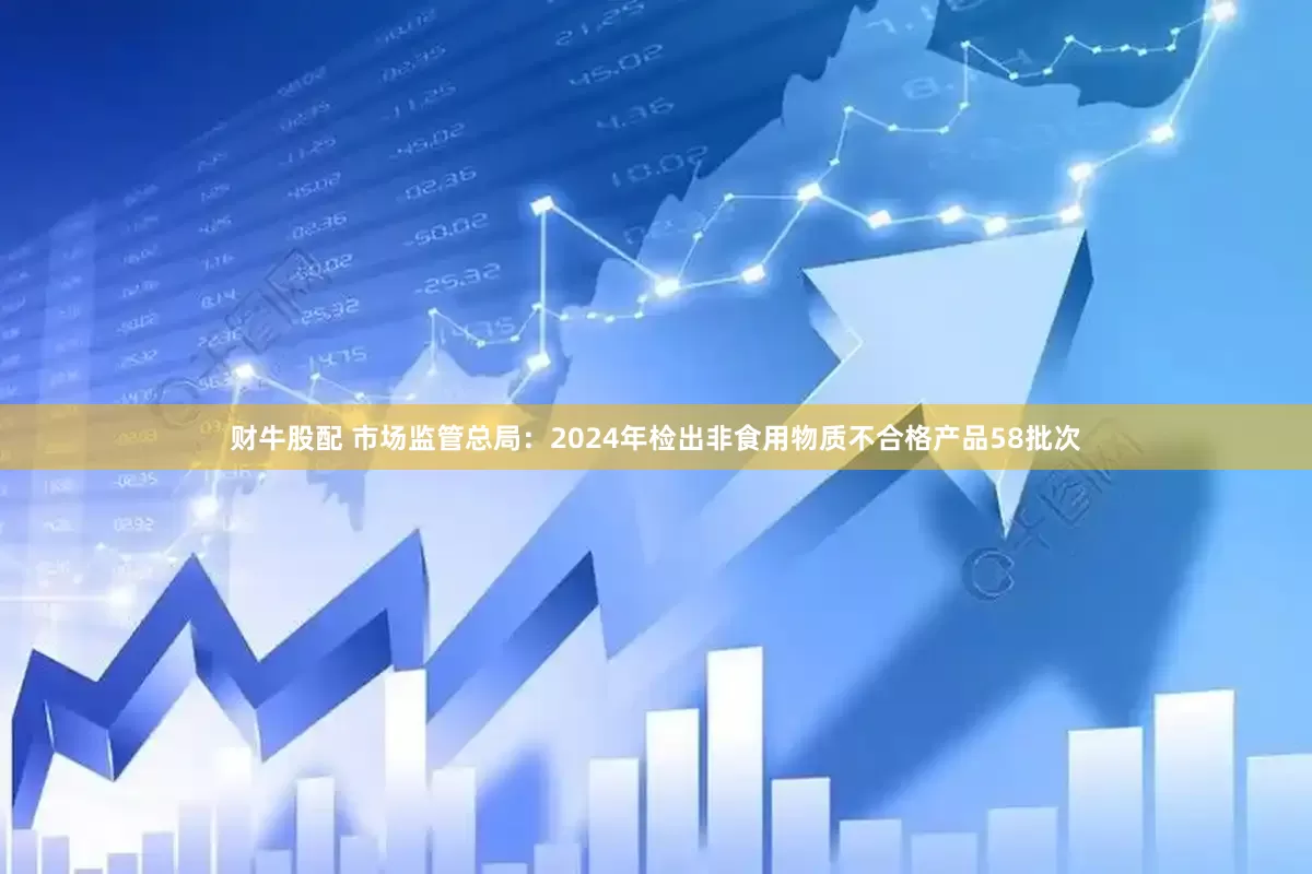 财牛股配 市场监管总局：2024年检出非食用物质不合格产品58批次