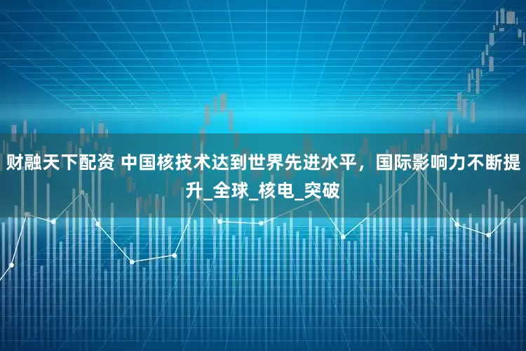 财融天下配资 中国核技术达到世界先进水平，国际影响力不断提升_全球_核电_突破