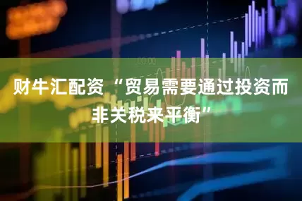 财牛汇配资 “贸易需要通过投资而非关税来平衡”
