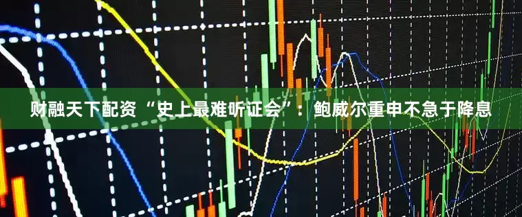 财融天下配资 “史上最难听证会”：鲍威尔重申不急于降息