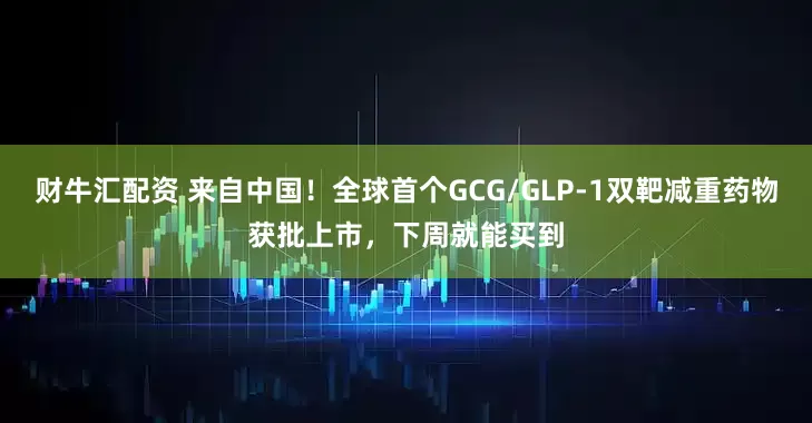 财牛汇配资 来自中国！全球首个GCG/GLP-1双靶减重药物获批上市，下周就能买到