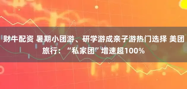 财牛配资 暑期小团游、研学游成亲子游热门选择 美团旅行：“私家团”增速超100%