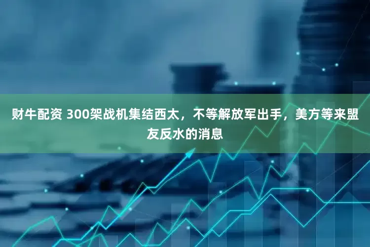 财牛配资 300架战机集结西太，不等解放军出手，美方等来盟友反水的消息