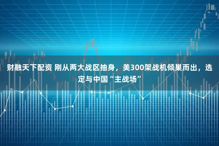 财融天下配资 刚从两大战区抽身，美300架战机倾巢而出，选定与中国“主战场”