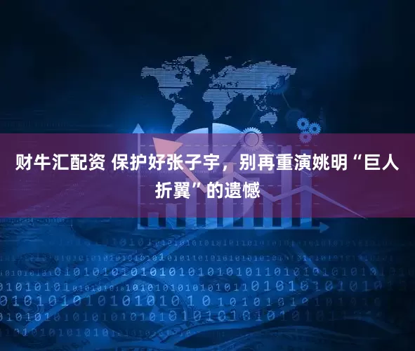财牛汇配资 保护好张子宇，别再重演姚明“巨人折翼”的遗憾