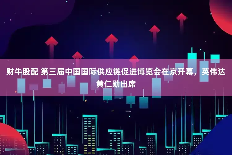 财牛股配 第三届中国国际供应链促进博览会在京开幕，英伟达黄仁勋出席