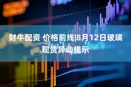 财牛配资 价格前线|8月12日玻璃现货异动提示