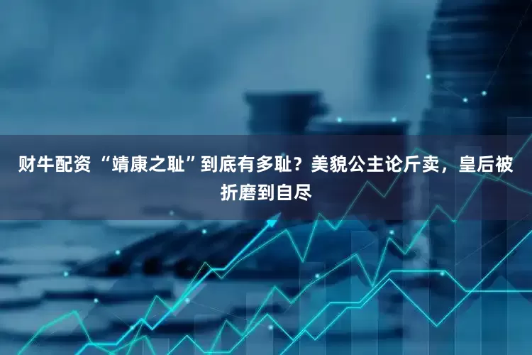 财牛配资 “靖康之耻”到底有多耻？美貌公主论斤卖，皇后被折磨到自尽