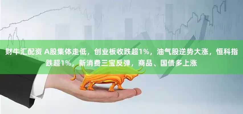财牛汇配资 A股集体走低，创业板收跌超1%，油气股逆势大涨，恒科指跌超1%，新消费三宝反弹，商品、国债多上涨