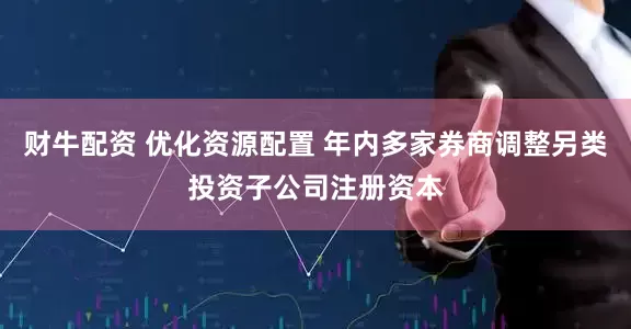 财牛配资 优化资源配置 年内多家券商调整另类投资子公司注册资本