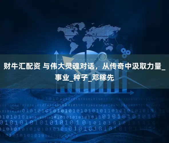 财牛汇配资 与伟大灵魂对话，从传奇中汲取力量_事业_种子_邓稼先