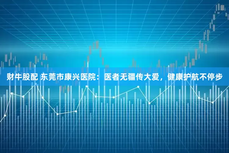 财牛股配 东莞市康兴医院：医者无疆传大爱，健康护航不停步