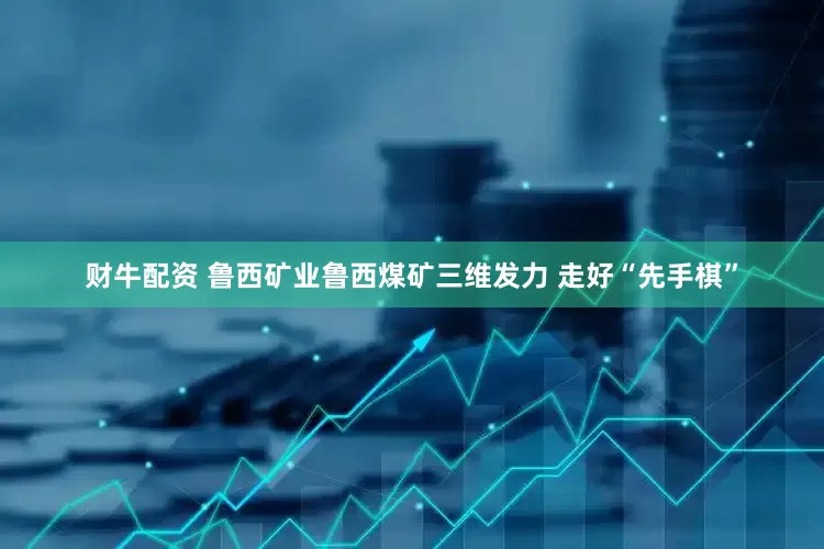 财牛配资 鲁西矿业鲁西煤矿三维发力 走好“先手棋”