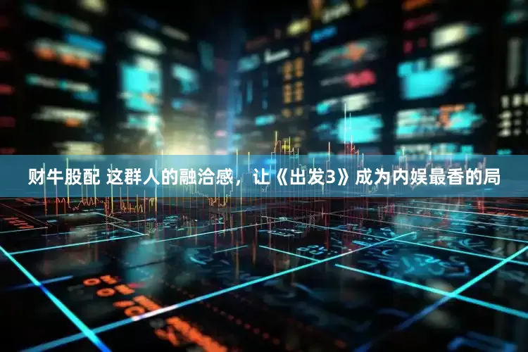 财牛股配 这群人的融洽感，让《出发3》成为内娱最香的局
