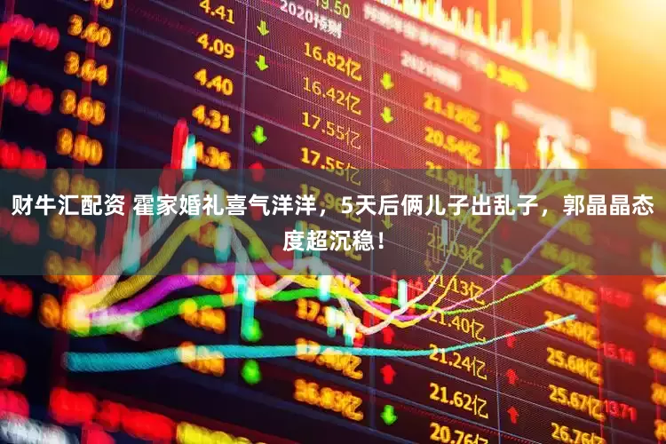 财牛汇配资 霍家婚礼喜气洋洋，5天后俩儿子出乱子，郭晶晶态度超沉稳！