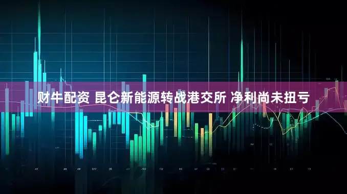 财牛配资 昆仑新能源转战港交所 净利尚未扭亏